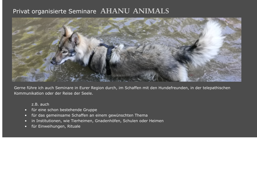 Gerne führe ich auch Seminare in Eurer Region durch, im Schaffen mit den Hundefreunden, in der telepathischen     	Kommunikation oder der Reise der Seele.   z.B. auch •	für eine schon bestehende Gruppe •	für das gemeinsame Schaffen an einem gewünschten Thema •	in Institutionen, wie Tierheimen, Gnadenhöfen, Schulen oder Heimen •	für Einweihungen, Rituale   	  		 		   	  	         Privat organisierte Seminare  AHANU     ANIMALS